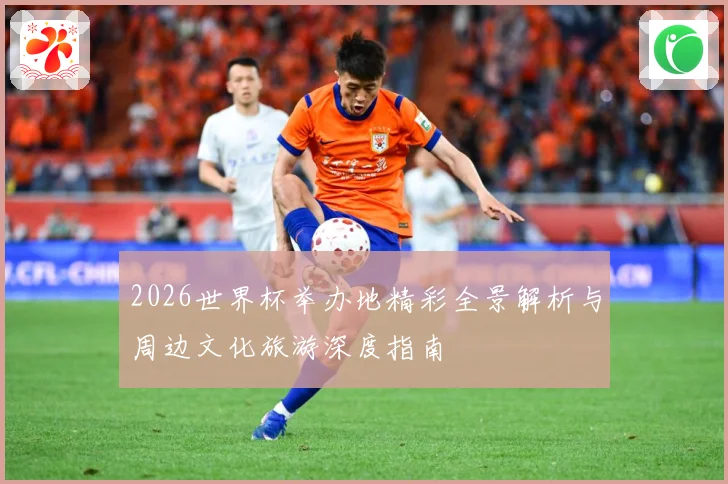 2026世界杯举办地精彩全景解析与周边文化旅游深度指南