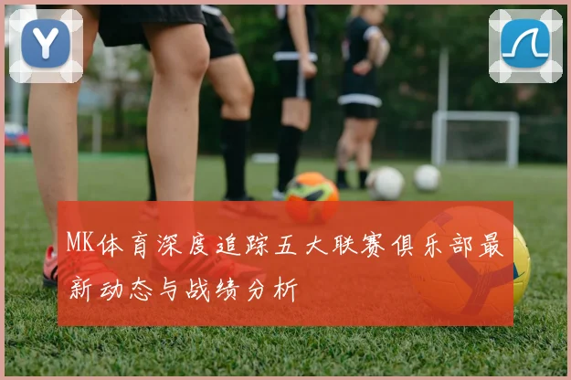 MK体育深度追踪五大联赛俱乐部最新动态与战绩分析