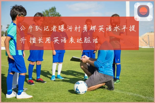 公牛队记者曝河村勇辉英语水平提升 擅长用英语表达脏话