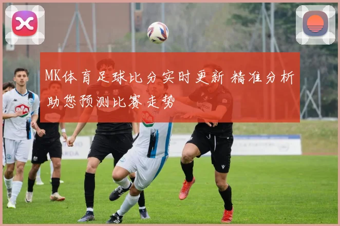 MK体育足球比分实时更新 精准分析助您预测比赛走势