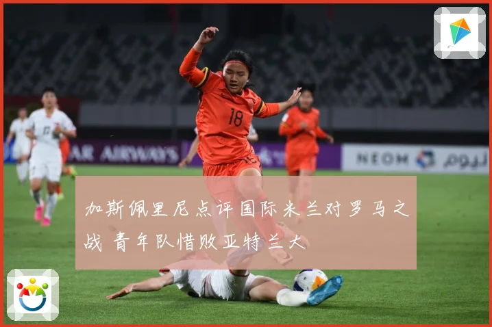 加斯佩里尼点评国际米兰对罗马之战 青年队惜败亚特兰大