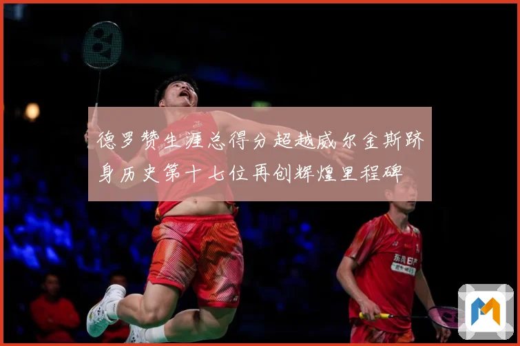 德罗赞生涯总得分超越威尔金斯跻身历史第十七位再创辉煌里程碑
