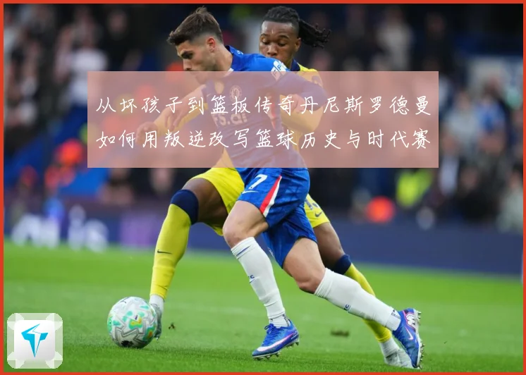 从坏孩子到篮板传奇丹尼斯罗德曼如何用叛逆改写篮球历史与时代赛场复盘
