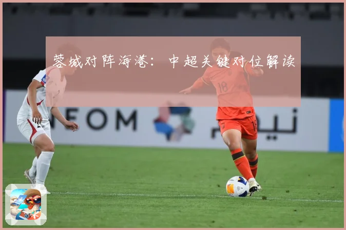 蓉城对阵海港：中超关键对位解读