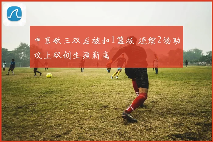 申京砍三双后被扣1篮板 连续2场助攻上双创生涯新高