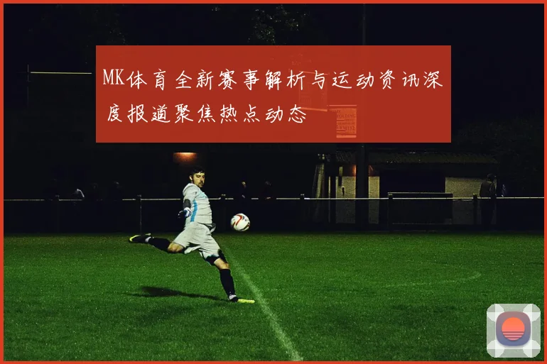 MK体育全新赛事解析与运动资讯深度报道聚焦热点动态