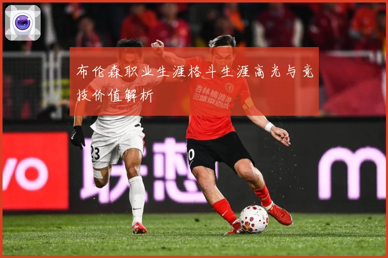布伦森职业生涯格斗生涯高光与竞技价值解析