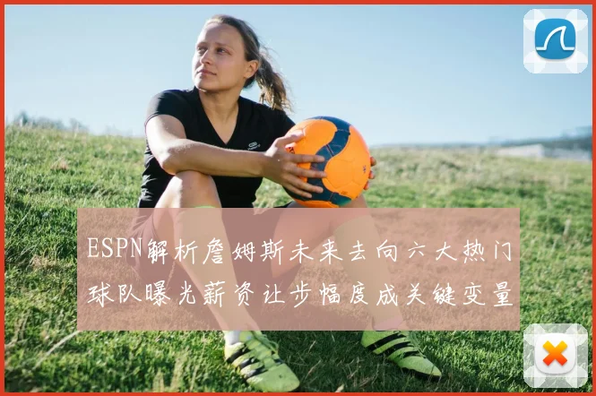 ESPN解析詹姆斯未来去向六大热门球队曝光薪资让步幅度成关键变量