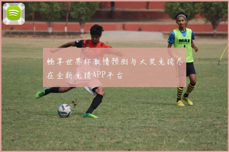 畅享世界杯激情预测与大奖竞猜尽在全新竞猜APP平台