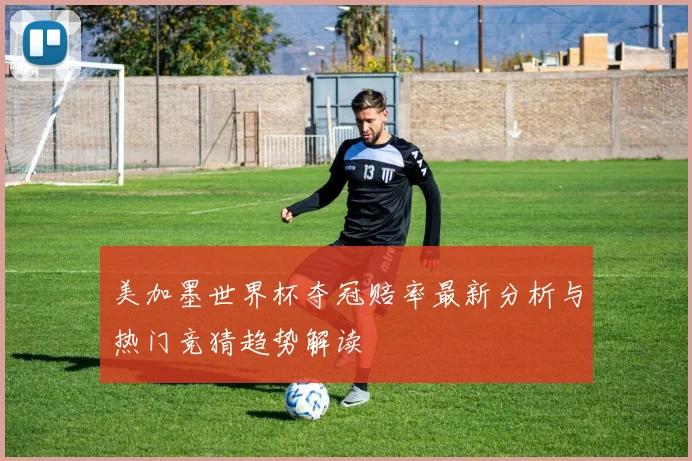美加墨世界杯夺冠赔率最新分析与热门竞猜趋势解读