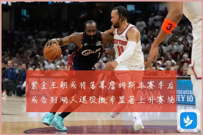 紫金王朝或将落幕詹姆斯本赛季后或告别湖人退役概率显著上升赛场复盘