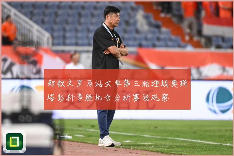 郑钦文罗马站女单第三轮迎战奥斯塔彭科争胜机会分析赛场观察