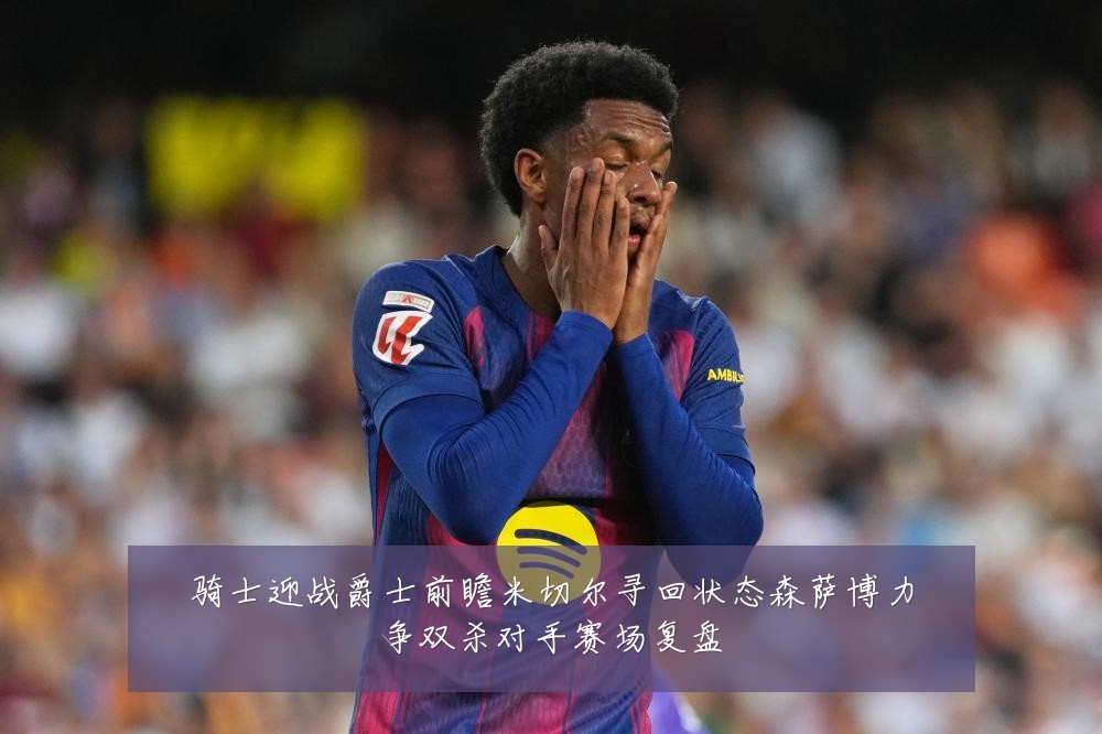 骑士迎战爵士前瞻米切尔寻回状态森萨博力争双杀对手赛场复盘