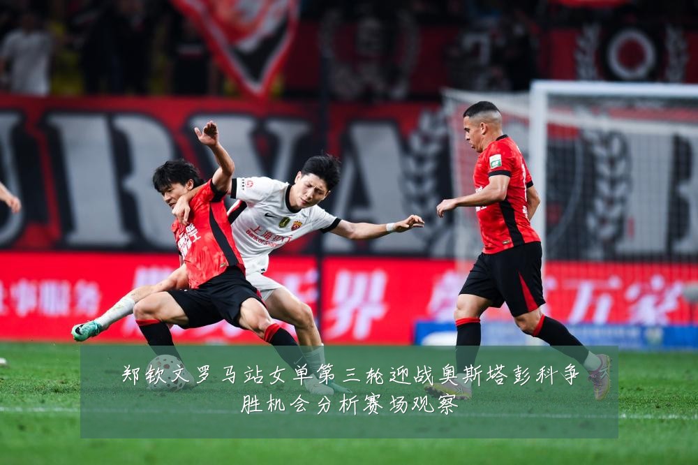 郑钦文罗马站女单第三轮迎战奥斯塔彭科争胜机会分析赛场观察